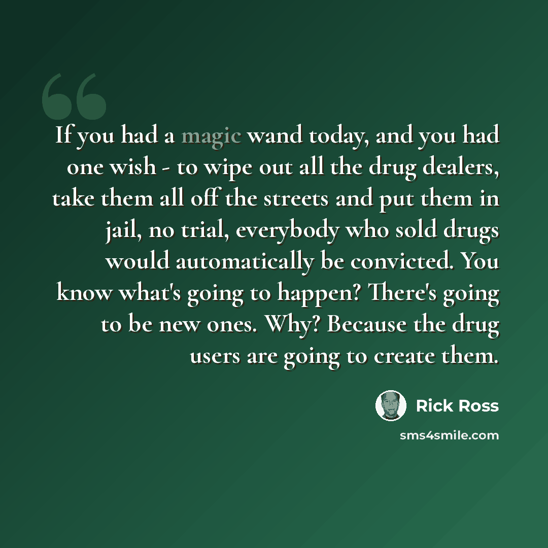 “If you had a magic wand today, and you had one wish - to wipe out all the drug dealers, take them all off the streets and put them in jail, no trial, everybody who sold drugs would automatically be convicted. You know what's going to happen? There's going to be new ones. Why? Because the drug…” quote by Rick Ross