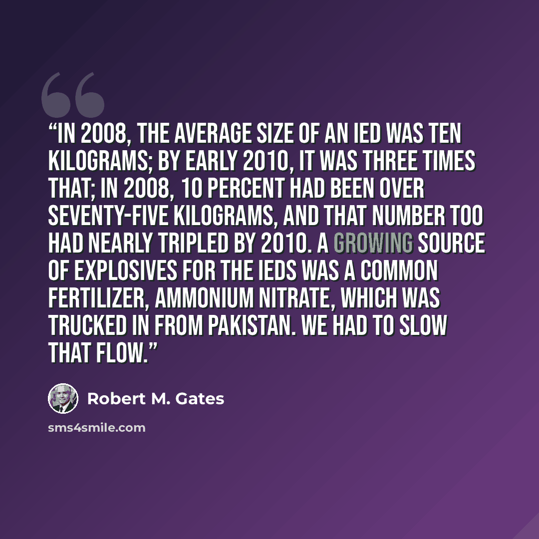 “In 2008, the average size of an IED was ten kilograms; by early 2010, it was three times that; in 2008, 10 percent had been over seventy-five kilograms, and that number too had nearly tripled by 2010. A growing source of explosives for the IEDs was a common fertilizer, ammonium nitrate, which was…” quote by Robert M. Gates