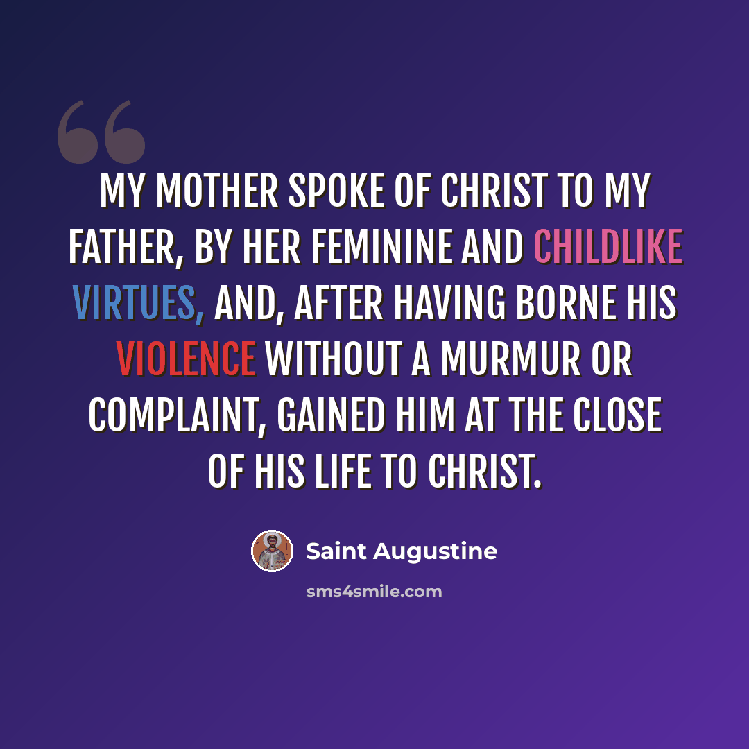 “My mother spoke of Christ to my father, by her feminine and childlike virtues, and, after having borne his violence without a murmur or complaint, gained him at the close of his life to Christ.” quote by Saint Augustine