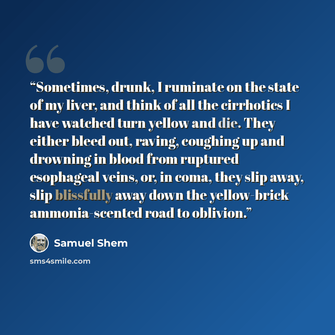 “Sometimes, drunk, I ruminate on the state of my liver, and think of all the cirrhotics I have watched turn yellow and die. They either bleed out, raving, coughing up and drowning in blood from ruptured esophageal veins, or, in coma, they slip away, slip blissfully away down the yellow-brick…” quote by Samuel Shem