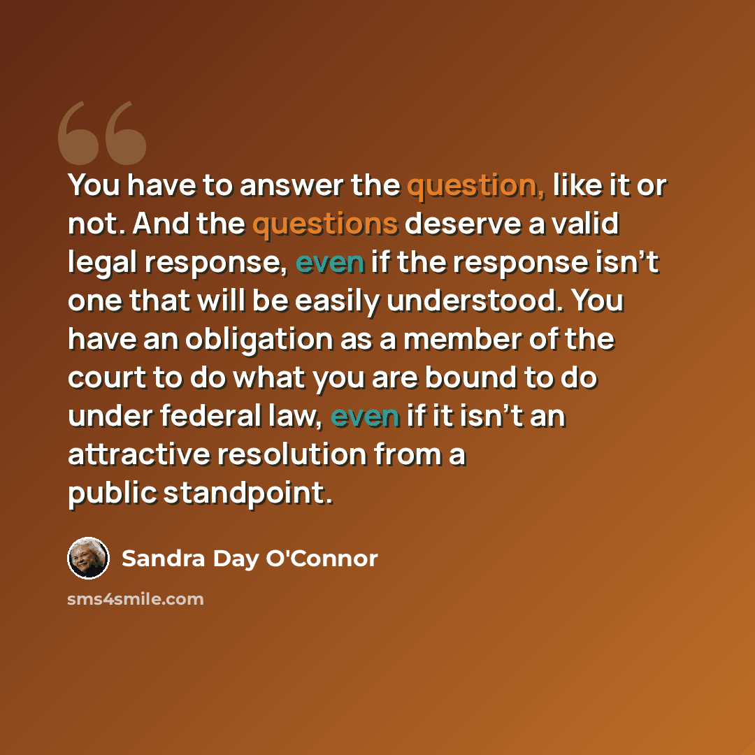 “You have to answer the question, like it or not. And the questions deserve a valid legal response, even if the response isn't one that will be easily understood. You have an obligation as a member of the court to do what you are bound to do under federal law, even if it isn't an attractive…” quote by Sandra Day O'Connor