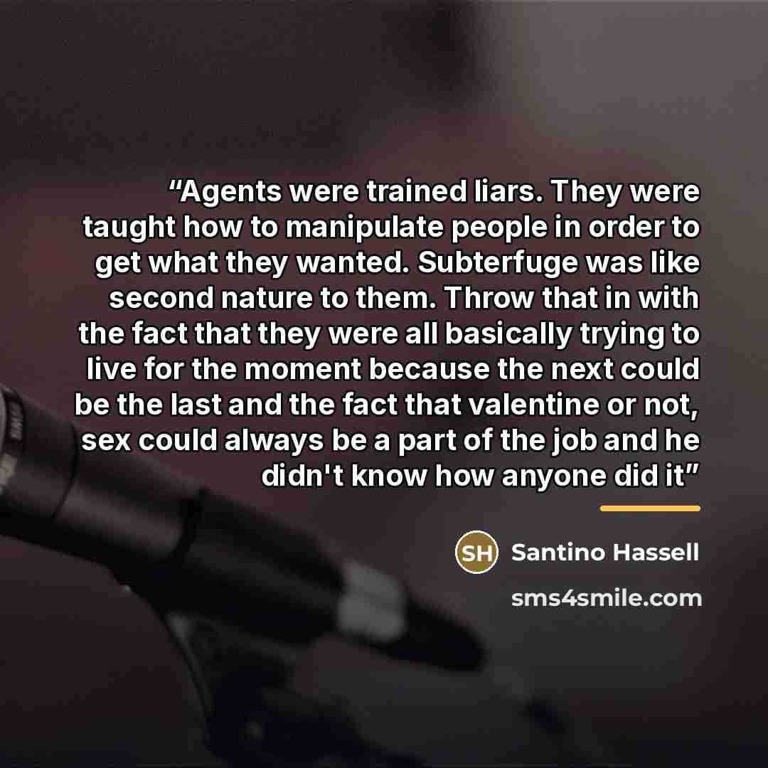 “Agents were trained liars. They were taught how to manipulate people in order to get what they wanted. Subterfuge was like second nature to them. Throw that in with the fact that they were all basically trying to live for the moment because the next could be the last and the fact that valentine or…” quote by Santino Hassell