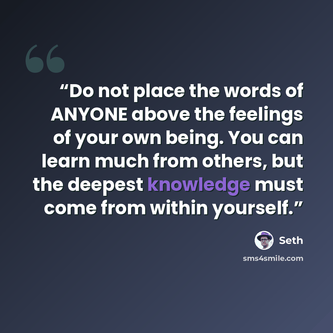 “Do not place the words of ANYONE above the feelings of your own being. You can learn much from others, but the deepest knowledge must come from within yourself.” quote by Seth