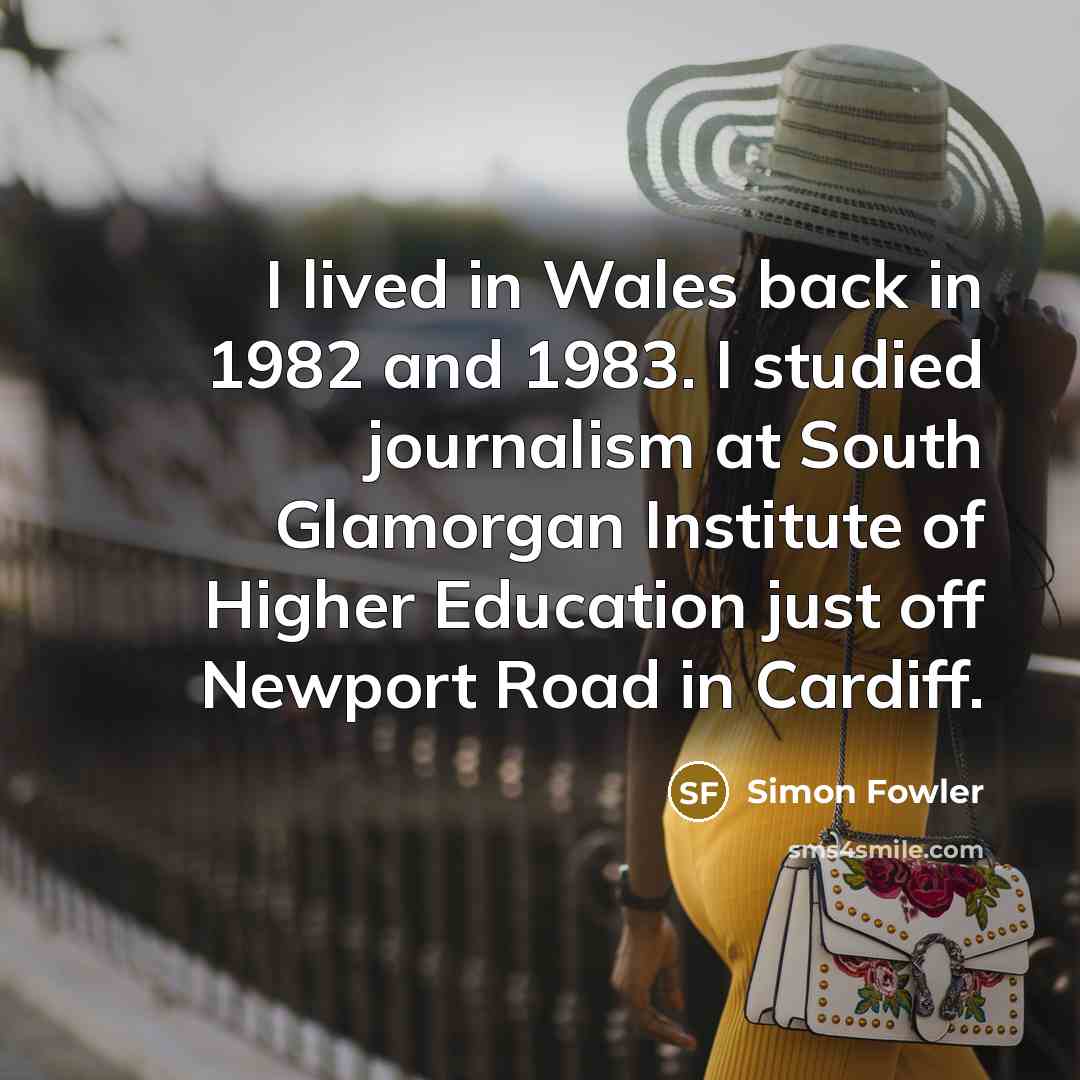 “I lived in Wales back in 1982 and 1983. I studied journalism at South Glamorgan Institute of Higher Education just off Newport Road in Cardiff.” quote by Simon Fowler