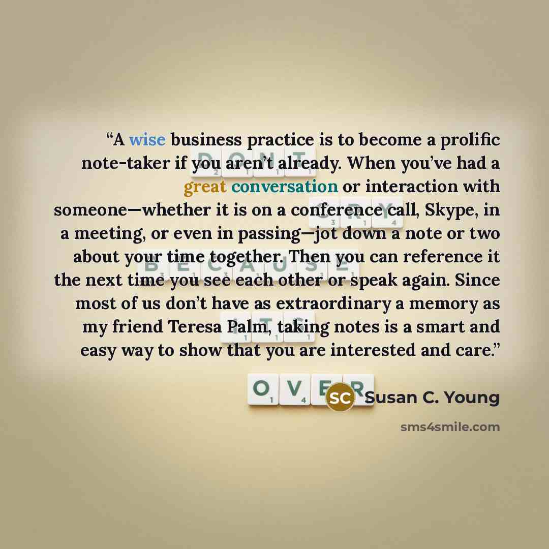 “A wise business practice is to become a prolific note-taker if you aren’t already. When you’ve had a great conversation or interaction with someone—whether it is on a conference call, Skype, in a meeting, or even in passing—jot down a note or two about your time together. Then you can reference it…” quote by Susan C. Young