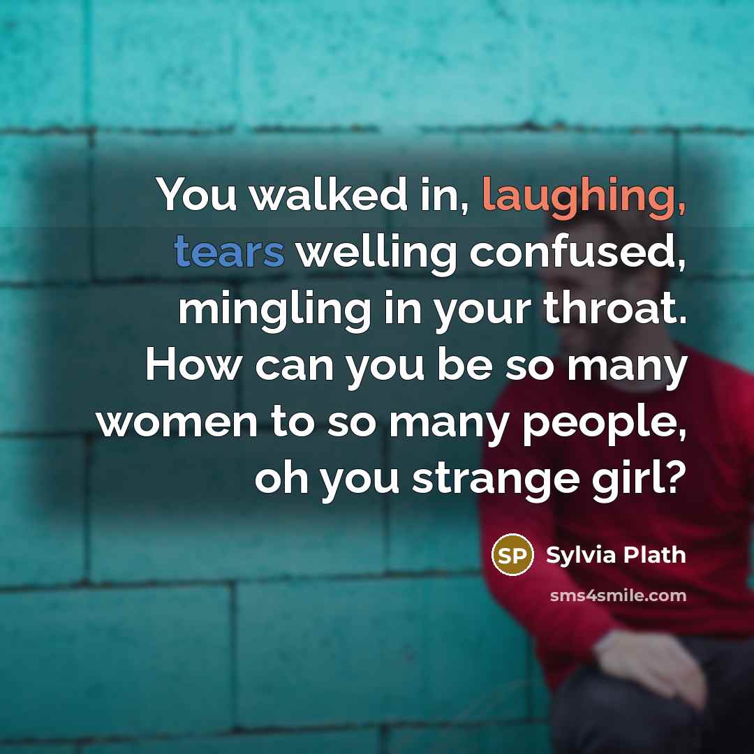 “You walked in, laughing, tears welling confused, mingling in your throat. How can you be so many women to so many people, oh you strange girl?” quote by Sylvia Plath