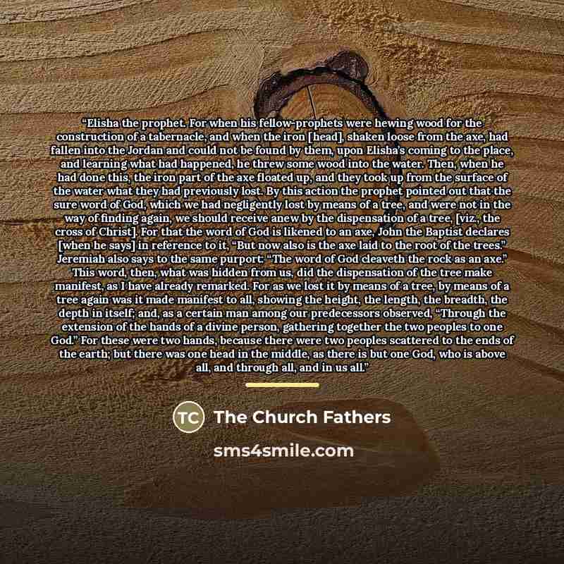 “Elisha the prophet. For when his fellow-prophets were hewing wood for the construction of a tabernacle, and when the iron [head], shaken loose from the axe, had fallen into the Jordan and could not be found by them, upon Elisha’s coming to the place, and learning what had happened, he threw some…” quote by The Church Fathers