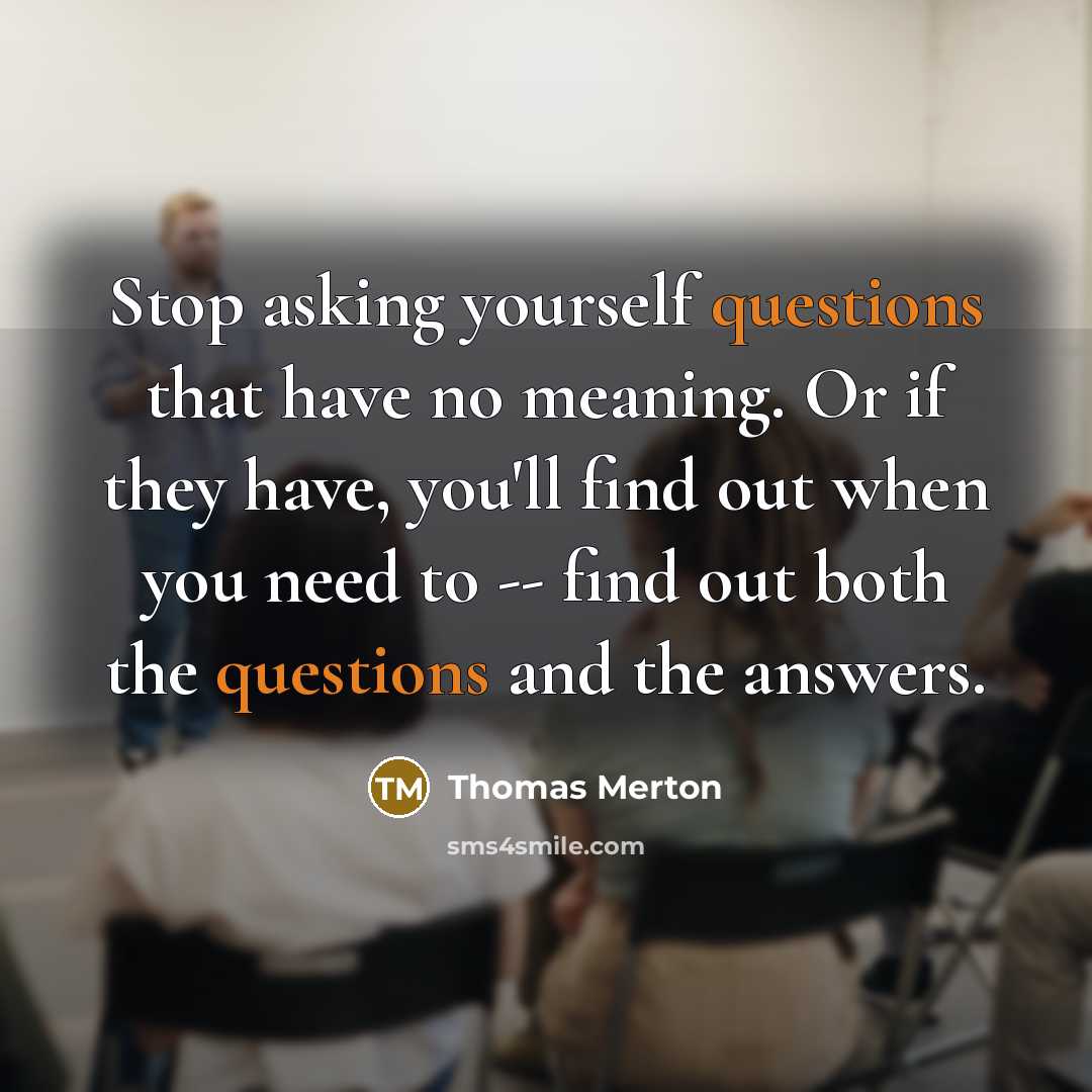 “Stop asking yourself questions that have no meaning. Or if they have, you'll find out when you need to -- find out both the questions and the answers.” quote by Thomas Merton
