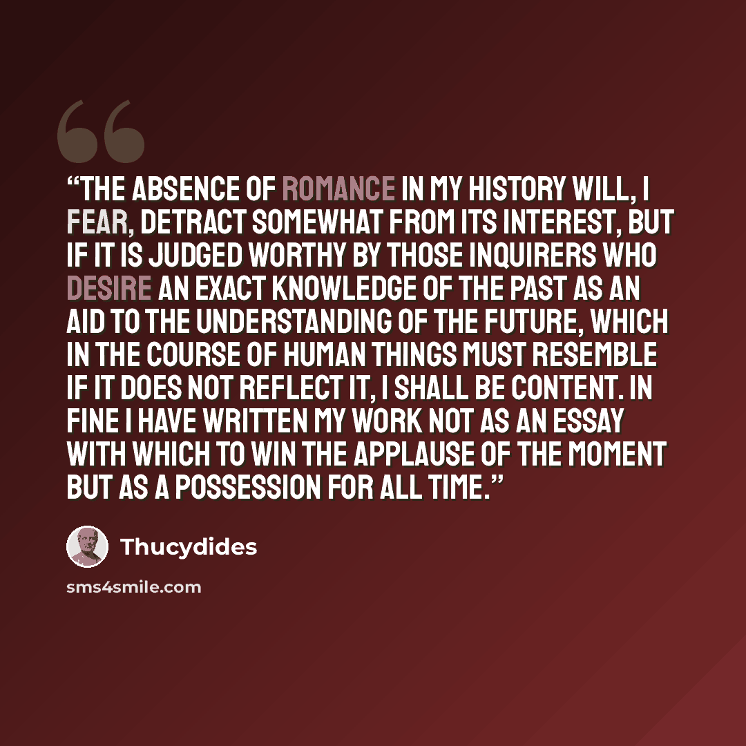 “The absence of romance in my history will, I fear, detract somewhat from its interest, but if it is judged worthy by those inquirers who desire an exact knowledge of the past as an aid to the understanding of the future, which in the course of human things must resemble if it does not reflect it…” quote by Thucydides