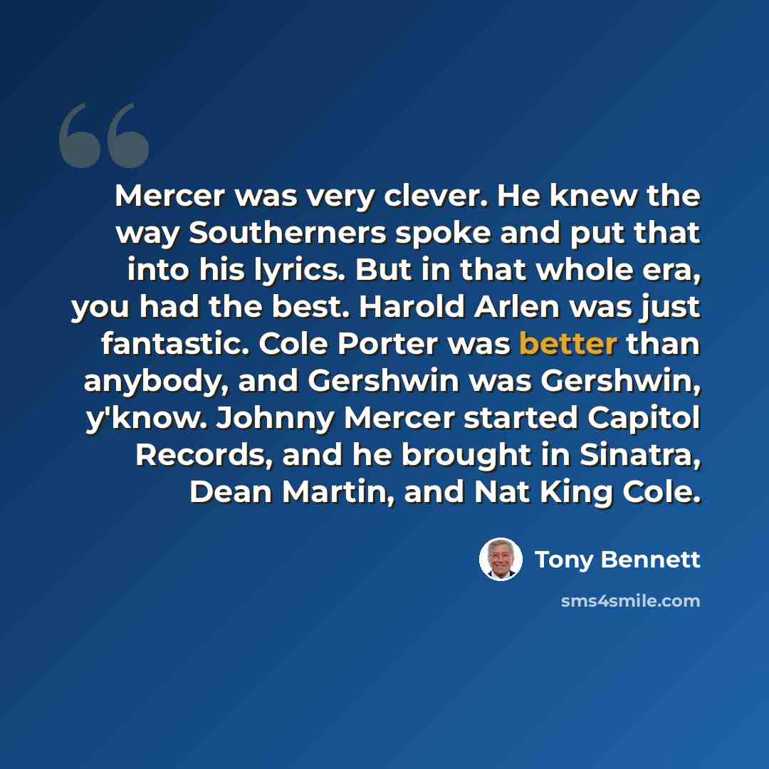“Mercer was very clever. He knew the way Southerners spoke and put that into his lyrics. But in that whole era, you had the best. Harold Arlen was just fantastic. Cole Porter was better than anybody, and Gershwin was Gershwin, y'know. Johnny Mercer started Capitol Records, and he brought in…” quote by Tony Bennett