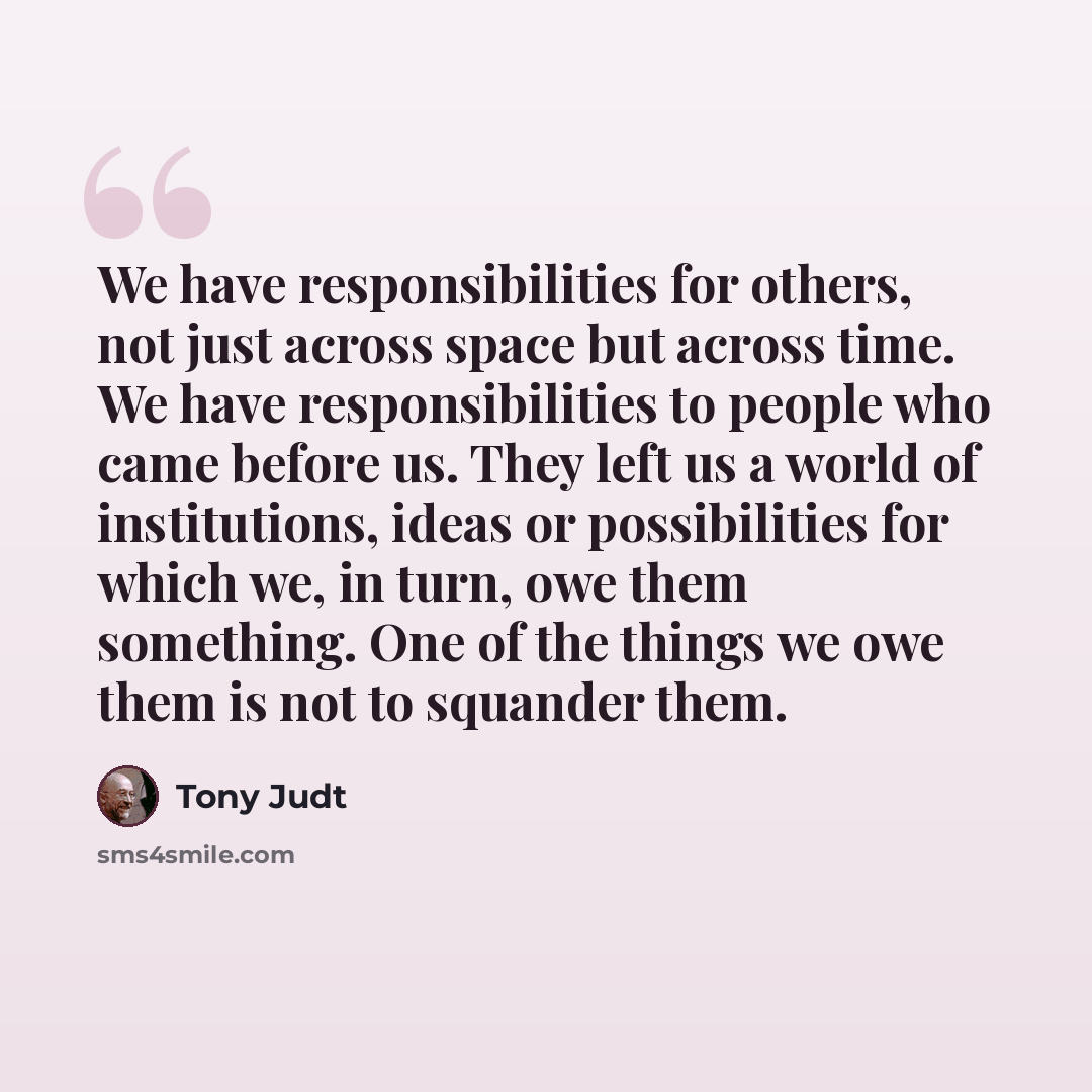 “We have responsibilities for others, not just across space but across time. We have responsibilities to people who came before us. They left us a world of institutions, ideas or possibilities for which we, in turn, owe them something. One of the things we owe them is not to squander them.” quote by Tony Judt
