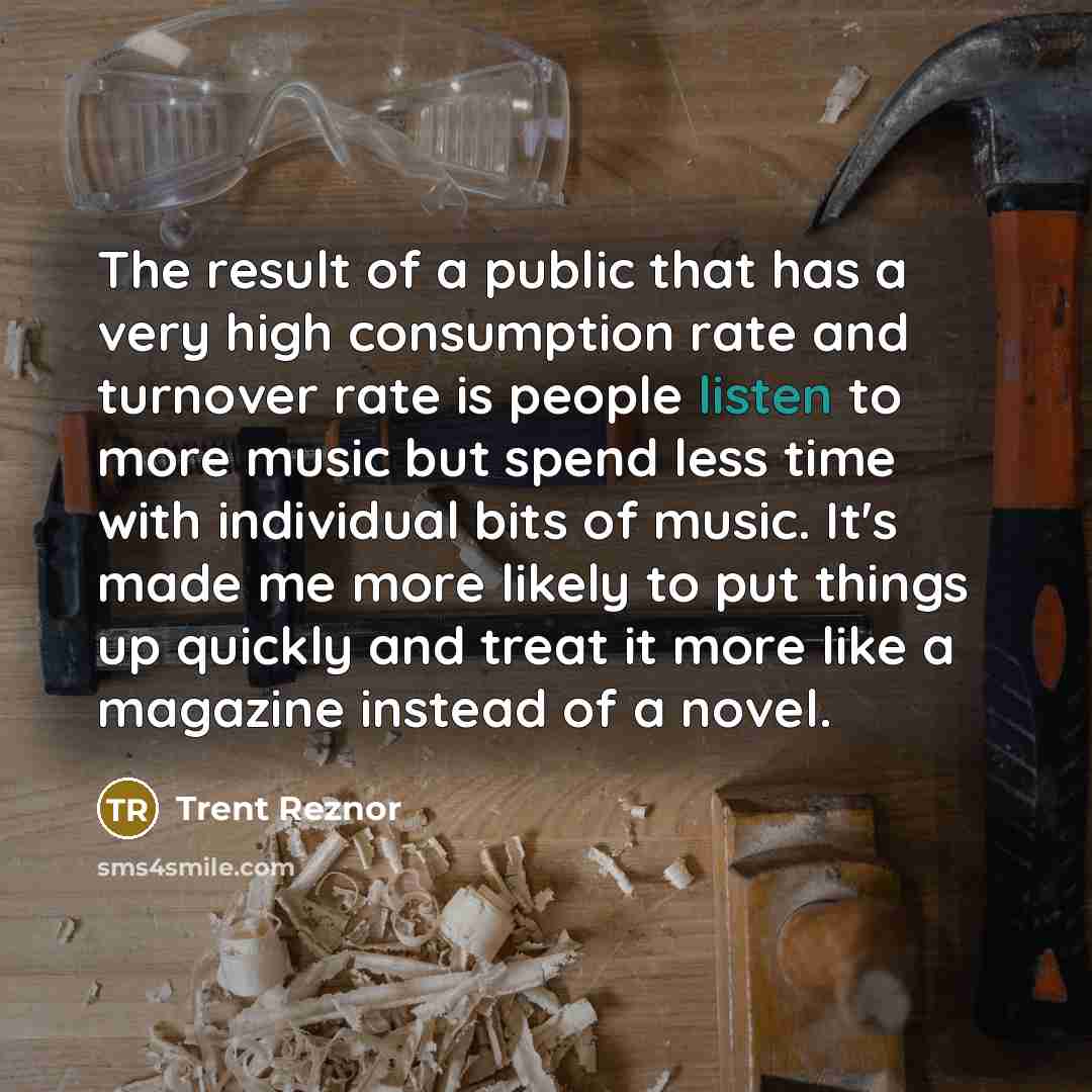 “The result of a public that has a very high consumption rate and turnover rate is people listen to more music but spend less time with individual bits of music. It's made me more likely to put things up quickly and treat it more like a magazine instead of a novel.” quote by Trent Reznor