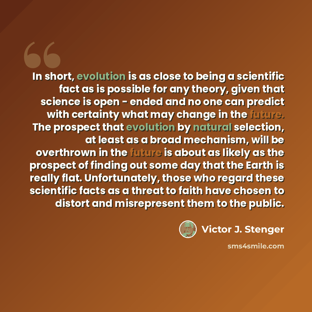 “In short, evolution is as close to being a scientific fact as is possible for any theory, given that science is open - ended and no one can predict with certainty what may change in the future. The prospect that evolution by natural selection, at least as a broad mechanism, will be overthrown in…” quote by Victor J. Stenger