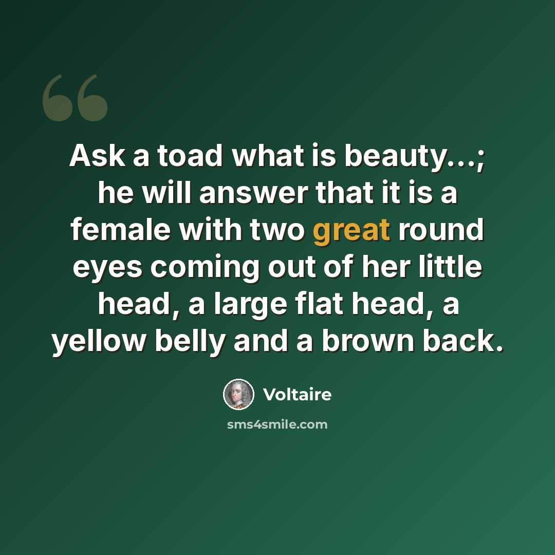 “Ask a toad what is beauty…; he will answer that it is a female with two great round eyes coming out of her little head, a large flat head, a yellow belly and a brown back.” quote by Voltaire