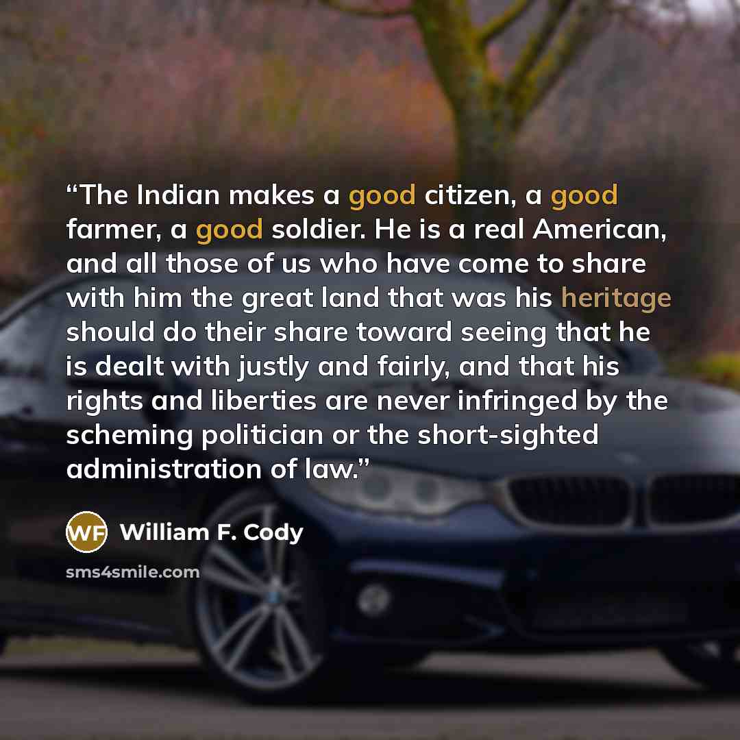 “The Indian makes a good citizen, a good farmer, a good soldier. He is a real American, and all those of us who have come to share with him the great land that was his heritage should do their share toward seeing that he is dealt with justly and fairly, and that his rights and liberties are never…” quote by William F. Cody
