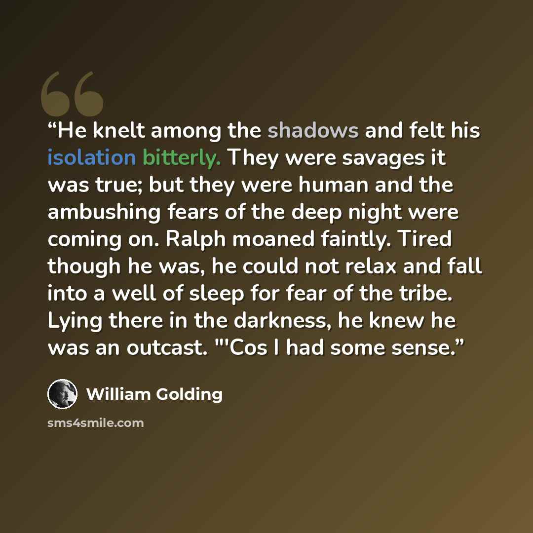 “He knelt among the shadows and felt his isolation bitterly. They were savages it was true; but they were human and the ambushing fears of the deep night were coming on. Ralph moaned faintly. Tired though he was, he could not relax and fall into a well of sleep for fear of the tribe. Lying there in…” quote by William Golding