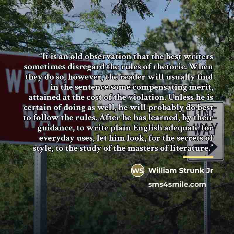 “It is an old observation that the best writers sometimes disregard the rules of rhetoric. When they do so, however, the reader will usually find in the sentence some compensating merit, attained at the cost of the violation. Unless he is certain of doing as well, he will probably do best to follow…” quote by William Strunk Jr