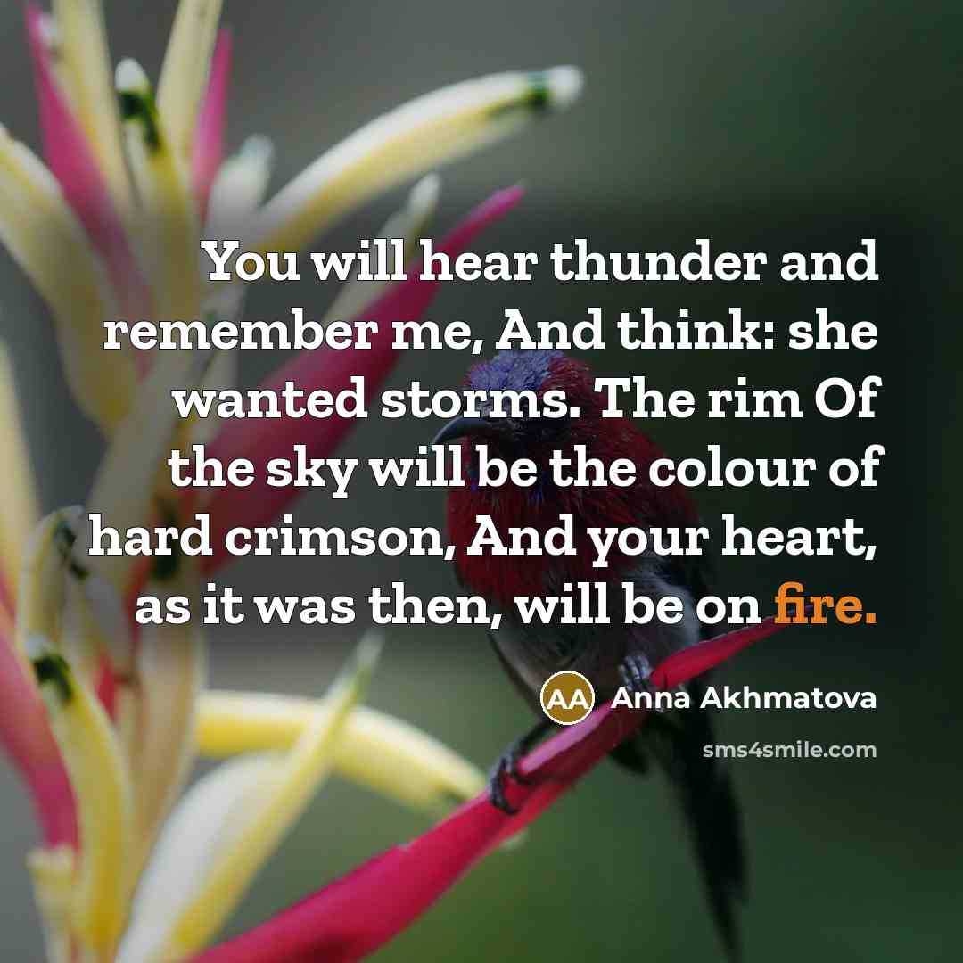 “You will hear thunder and remember me, And think: she wanted storms. The rim Of the sky will be the colour of hard crimson, And your heart, as it was then, will be on fire.” quote by Anna Akhmatova
