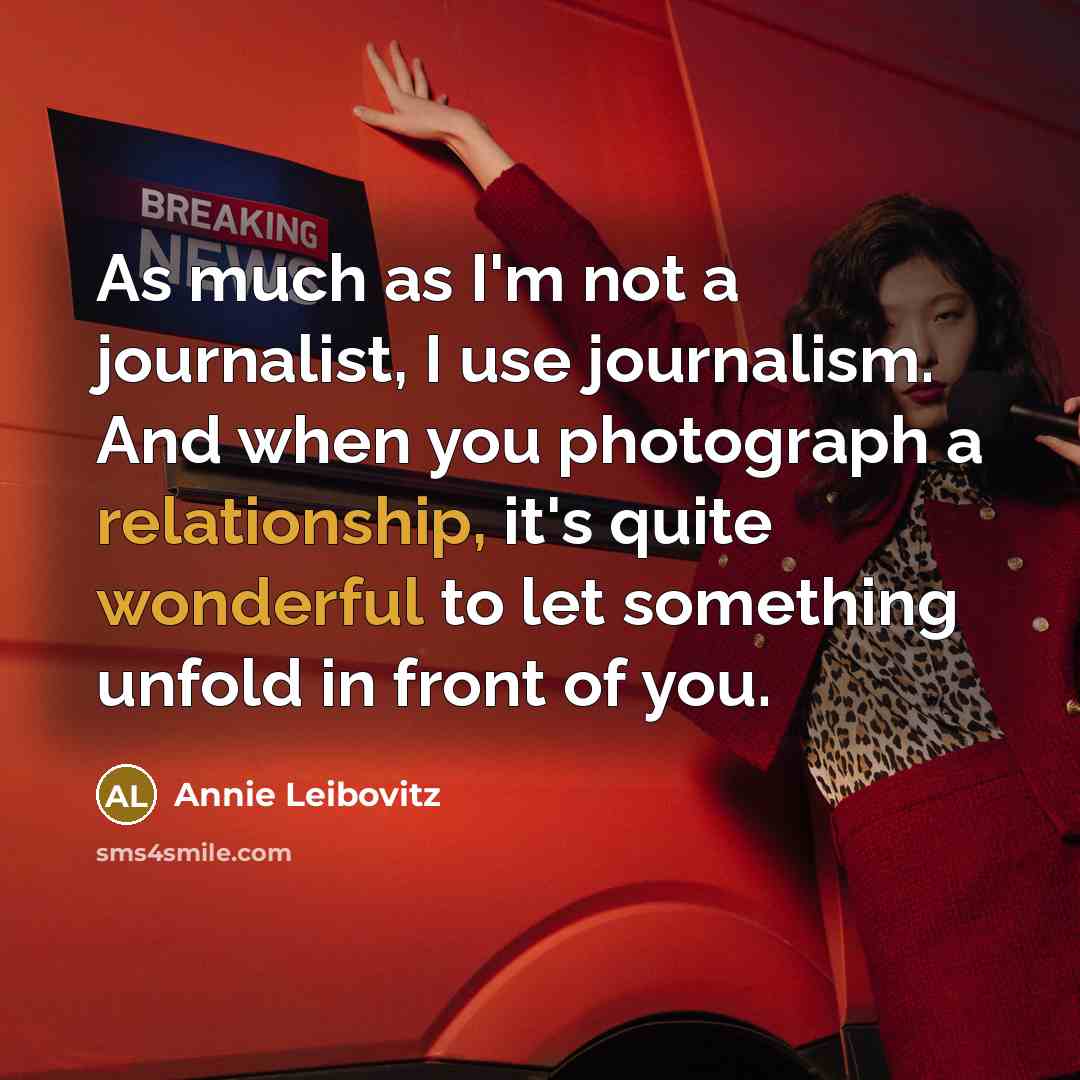 “As much as I'm not a journalist, I use journalism. And when you photograph a relationship, it's quite wonderful to let something unfold in front of you.” quote by Annie Leibovitz
