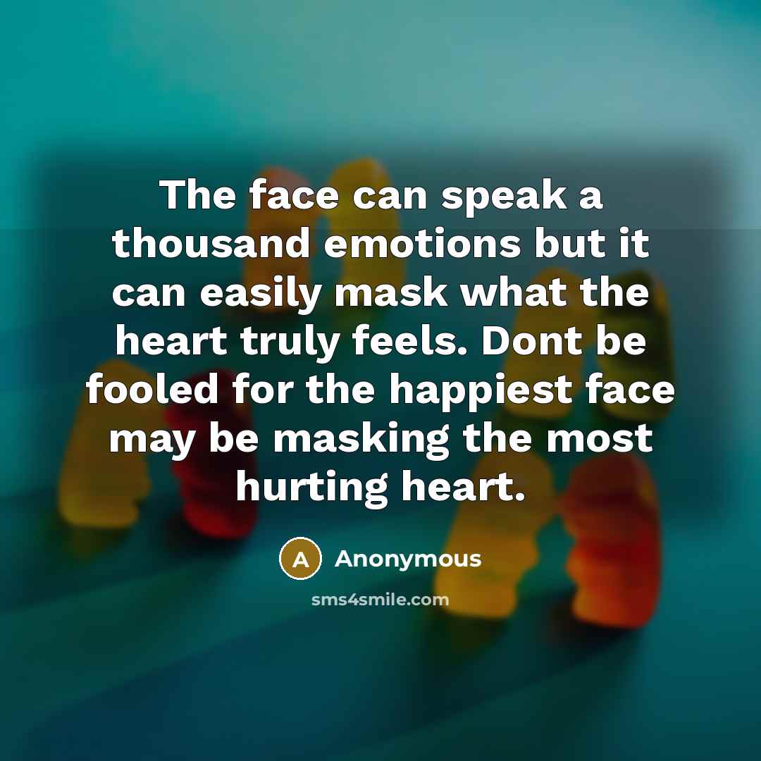 “The face can speak a thousand emotions but it can easily mask what the heart truly feels. Dont be fooled for the happiest face may be masking the most hurting heart.” quote by Anonymous
