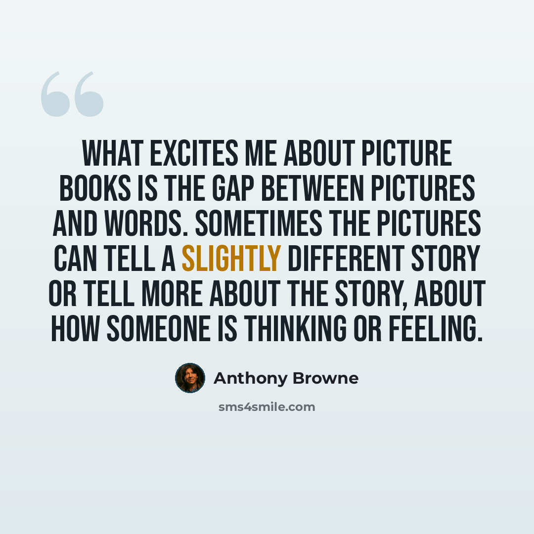 “What excites me about picture books is the gap between pictures and words. Sometimes the pictures can tell a slightly different story or tell more about the story, about how someone is thinking or feeling.” quote by Anthony Browne