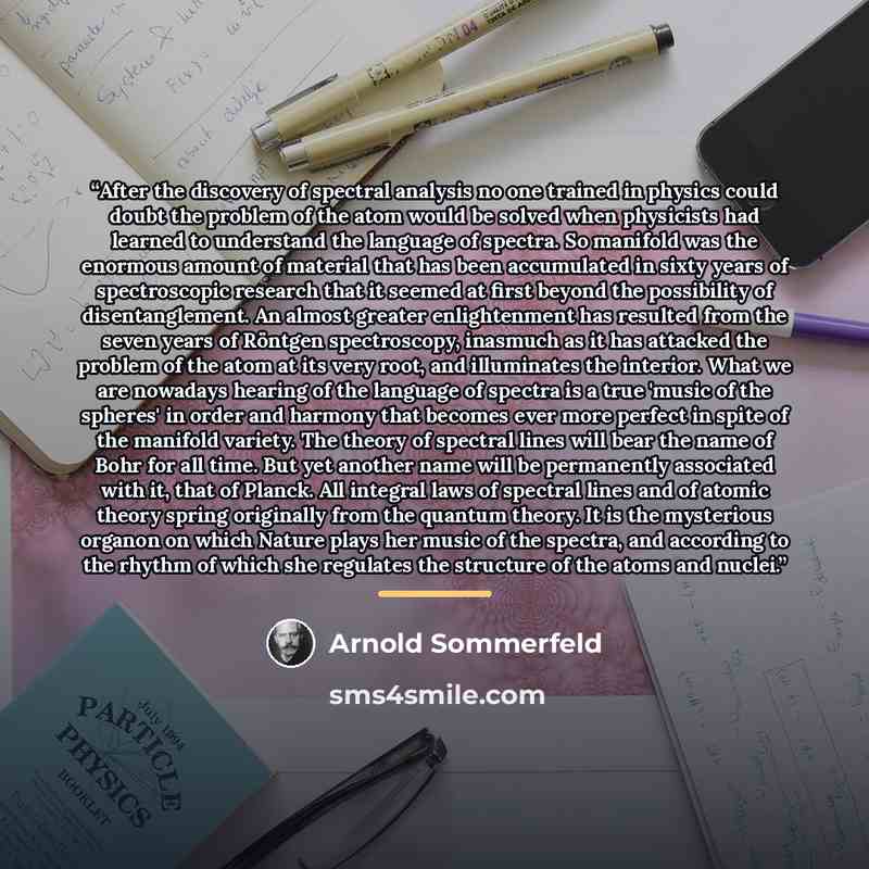 “After the discovery of spectral analysis no one trained in physics could doubt the problem of the atom would be solved when physicists had learned to understand the language of spectra. So manifold was the enormous amount of material that has been accumulated in sixty years of spectroscopic…” quote by Arnold Sommerfeld