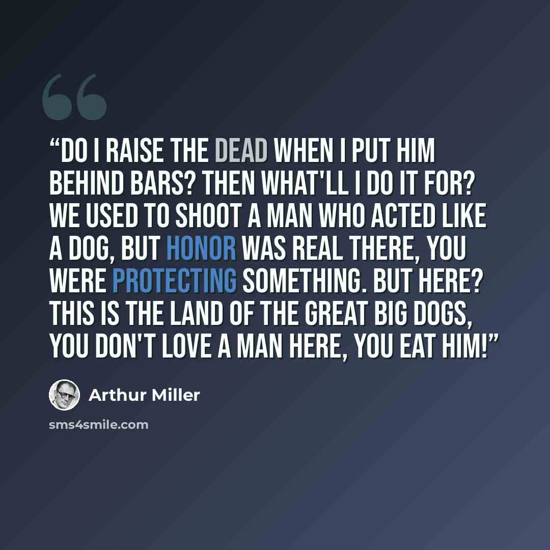 “Do I raise the dead when I put him behind bars? Then what'll I do it for? We used to shoot a man who acted like a dog, but honor was real there, you were protecting something. But here? This is the land of the great big dogs, you don't love a man here, you eat him!” quote by Arthur Miller