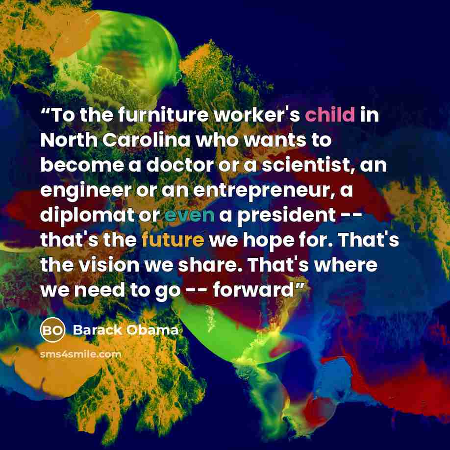 “To the furniture worker's child in North Carolina who wants to become a doctor or a scientist, an engineer or an entrepreneur, a diplomat or even a president -- that's the future we hope for. That's the vision we share. That's where we need to go -- forward” quote by Barack Obama