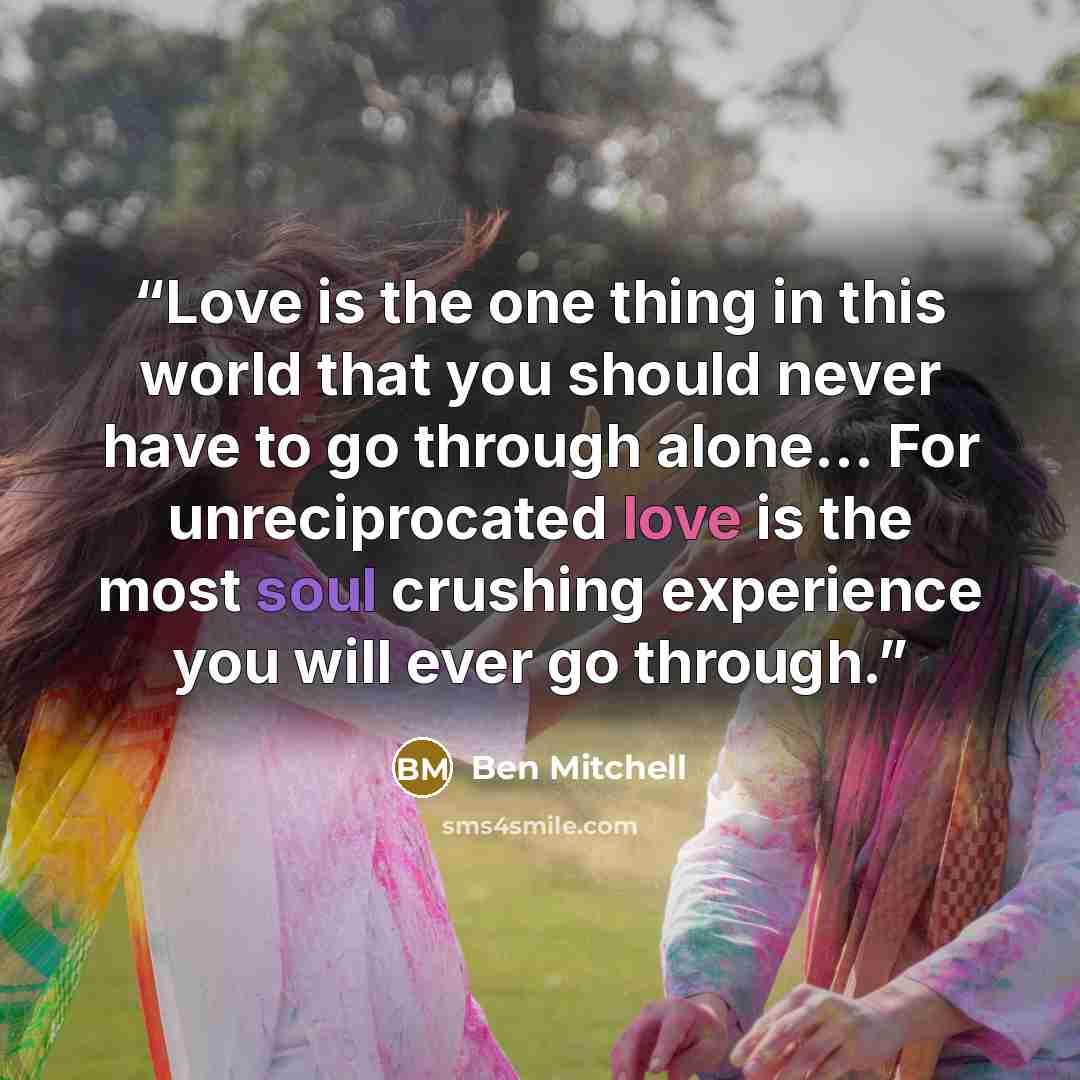 “Love is the one thing in this world that you should never have to go through alone… For unreciprocated love is the most soul crushing experience you will ever go through.” quote by Ben Mitchell