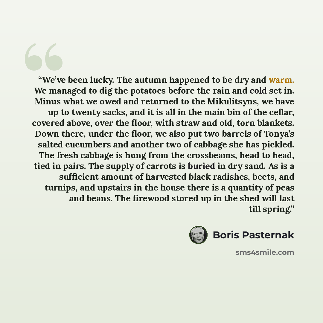“We’ve been lucky. The autumn happened to be dry and warm. We managed to dig the potatoes before the rain and cold set in. Minus what we owed and returned to the Mikulitsyns, we have up to twenty sacks, and it is all in the main bin of the cellar, covered above, over the floor, with straw and old…” quote by Boris Pasternak