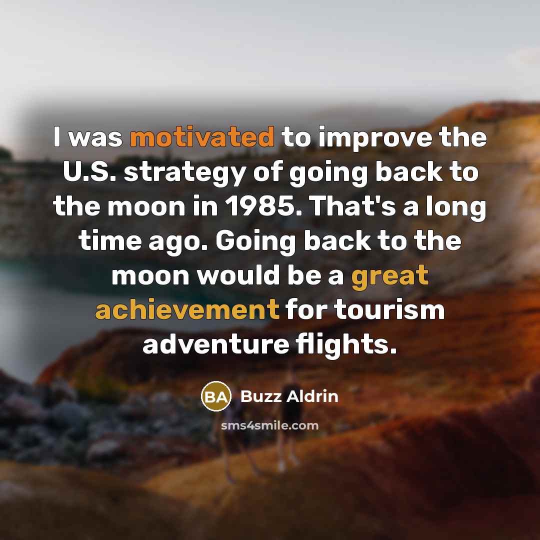 “I was motivated to improve the U.S. strategy of going back to the moon in 1985. That's a long time ago. Going back to the moon would be a great achievement for tourism adventure flights.” quote by Buzz Aldrin