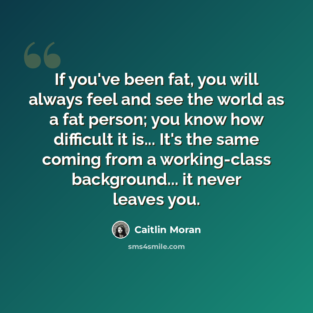 “If you've been fat, you will always feel and see the world as a fat person; you know how difficult it is... It's the same coming from a working-class background... it never leaves you.” quote by Caitlin Moran