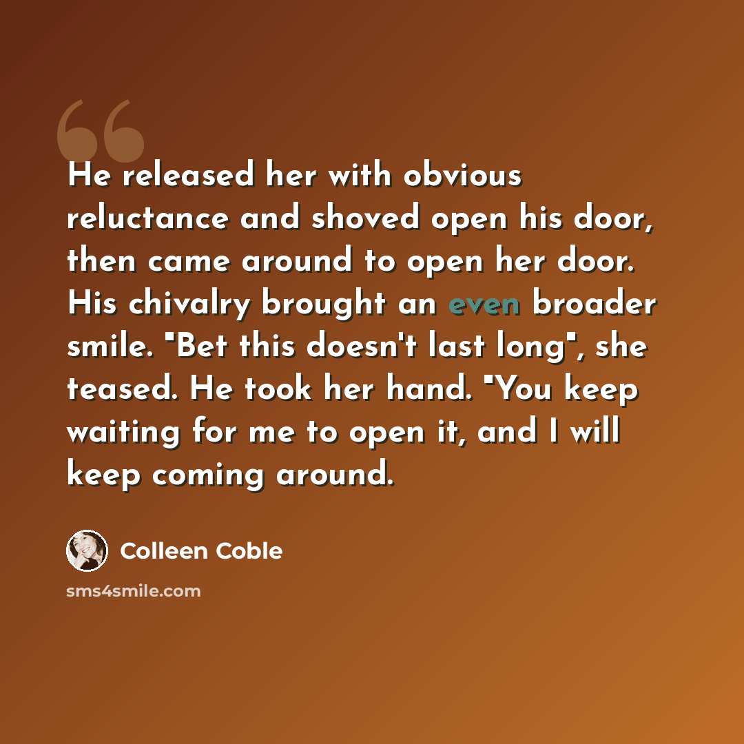 “He released her with obvious reluctance and shoved open his door, then came around to open her door. His chivalry brought an even broader smile. "Bet this doesn't last long", she teased. He took her hand. "You keep waiting for me to open it, and I will keep coming around.” quote by Colleen Coble