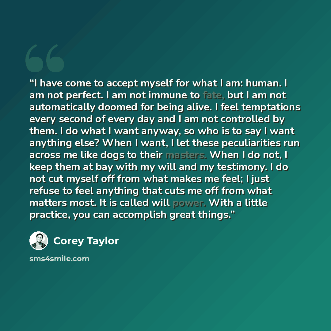 “I have come to accept myself for what I am: human. I am not perfect. I am not immune to fate, but I am not automatically doomed for being alive. I feel temptations every second of every day and I am not controlled by them. I do what I want anyway, so who is to say I want anything else? When I…” quote by Corey Taylor