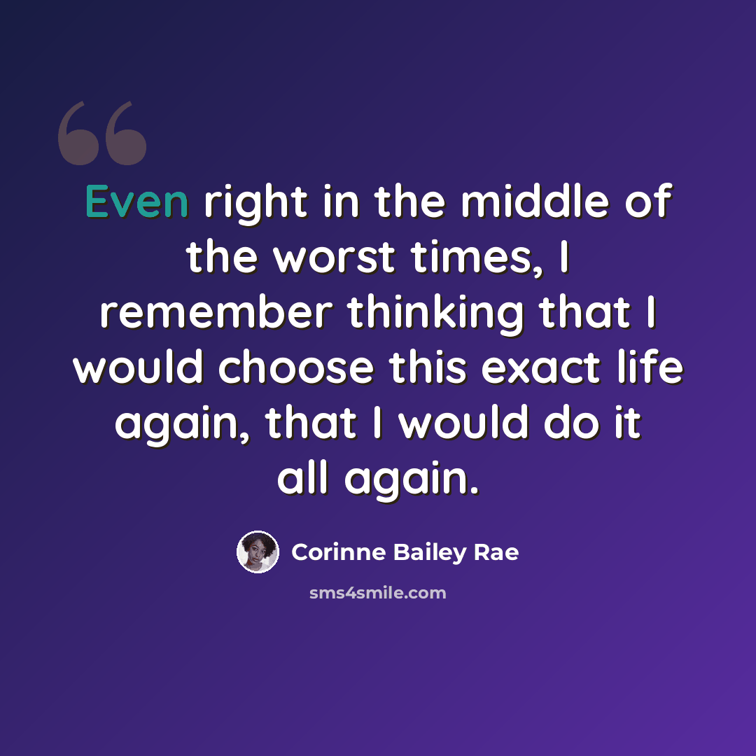 “Even right in the middle of the worst times, I remember thinking that I would choose this exact life again, that I would do it all again.” quote by Corinne Bailey Rae