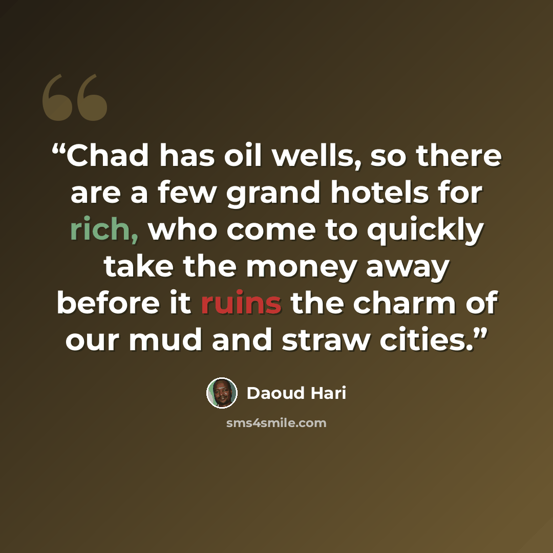 “Chad has oil wells, so there are a few grand hotels for rich, who come to quickly take the money away before it ruins the charm of our mud and straw cities.” quote by Daoud Hari