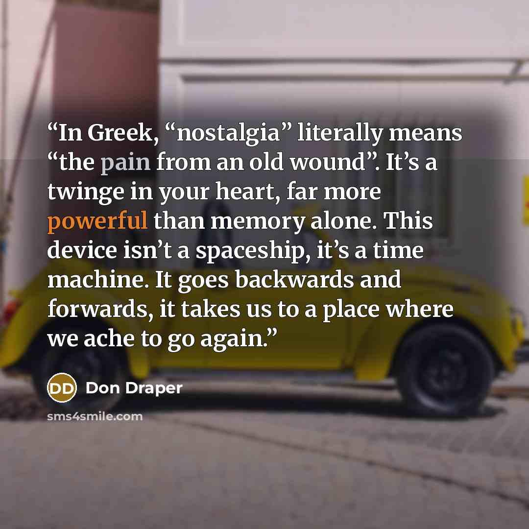 “In Greek, “nostalgia” literally means “the pain from an old wound”. It’s a twinge in your heart, far more powerful than memory alone. This device isn’t a spaceship, it’s a time machine. It goes backwards and forwards, it takes us to a place where we ache to go again.” quote by Don Draper