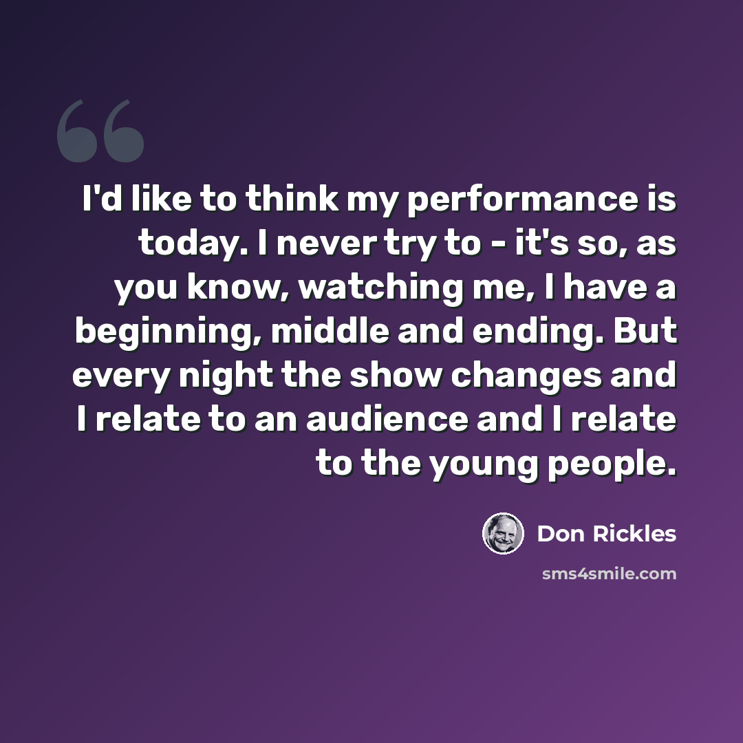 “I'd like to think my performance is today. I never try to - it's so, as you know, watching me, I have a beginning, middle and ending. But every night the show changes and I relate to an audience and I relate to the young people.” quote by Don Rickles