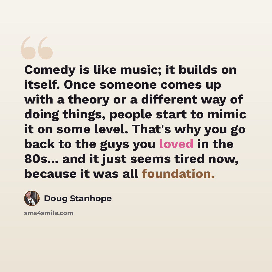 “Comedy is like music; it builds on itself. Once someone comes up with a theory or a different way of doing things, people start to mimic it on some level. That's why you go back to the guys you loved in the 80s... and it just seems tired now, because it was all foundation.” quote by Doug Stanhope