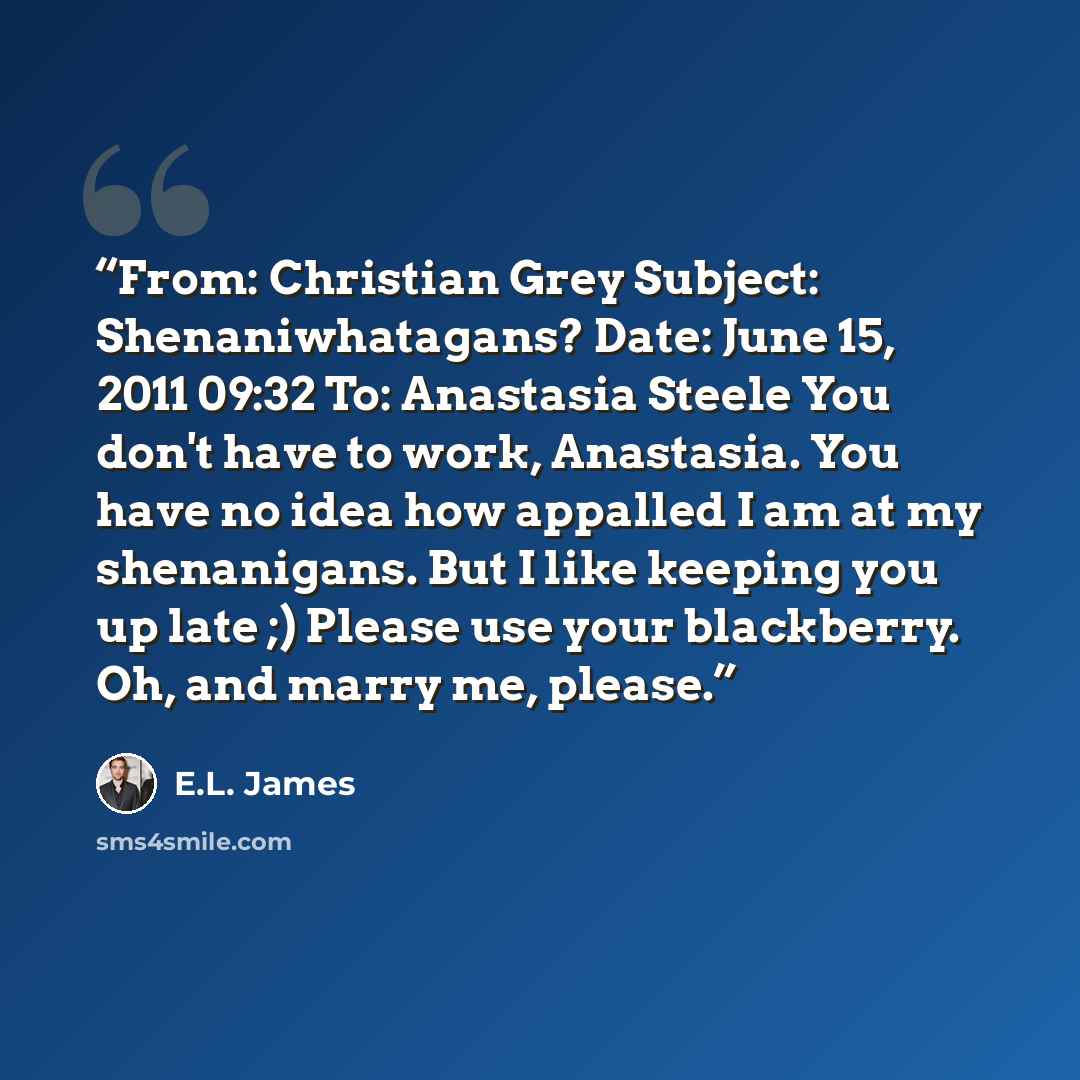 “From: Christian Grey Subject: Shenaniwhatagans? Date: June 15, 2011 09:32 To: Anastasia Steele You don't have to work, Anastasia. You have no idea how appalled I am at my shenanigans. But I like keeping you up late ;) Please use your blackberry. Oh, and marry me, please.” quote by E.L. James