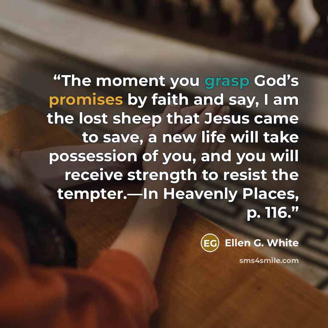 “The moment you grasp God’s promises by faith and say, I am the lost sheep that Jesus came to save, a new life will take possession of you, and you will receive strength to resist the tempter.—In Heavenly Places, p. 116.” quote by Ellen G. White