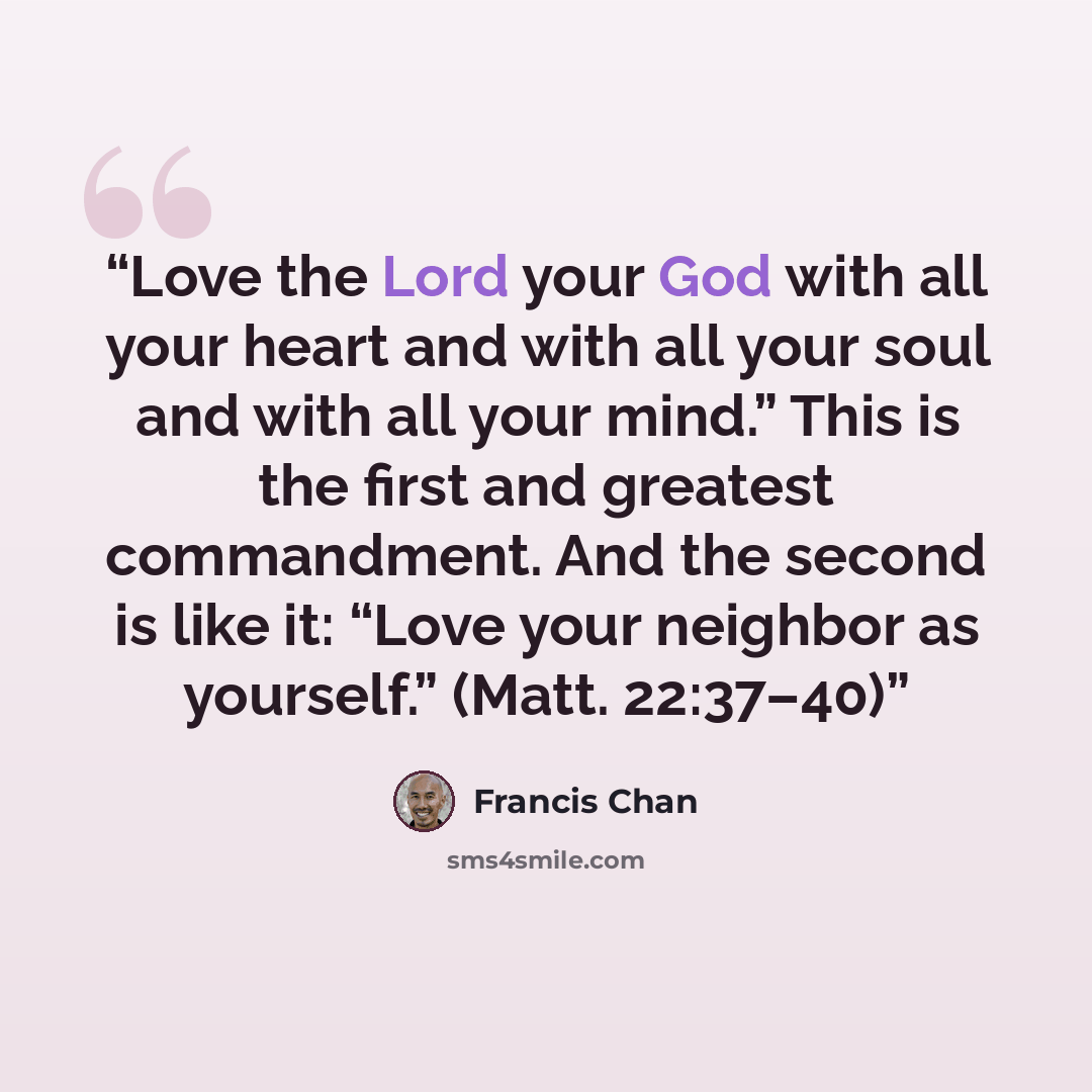 “Love the Lord your God with all your heart and with all your soul and with all your mind.” This is the first and greatest commandment. And the second is like it: “Love your neighbor as yourself.” (Matt. 22:37–40)” quote by Francis Chan