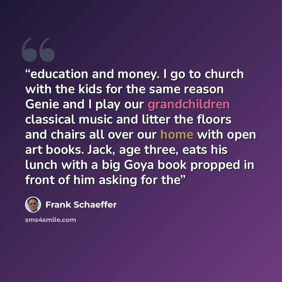 “education and money. I go to church with the kids for the same reason Genie and I play our grandchildren classical music and litter the floors and chairs all over our home with open art books. Jack, age three, eats his lunch with a big Goya book propped in front of him asking for the” quote by Frank Schaeffer