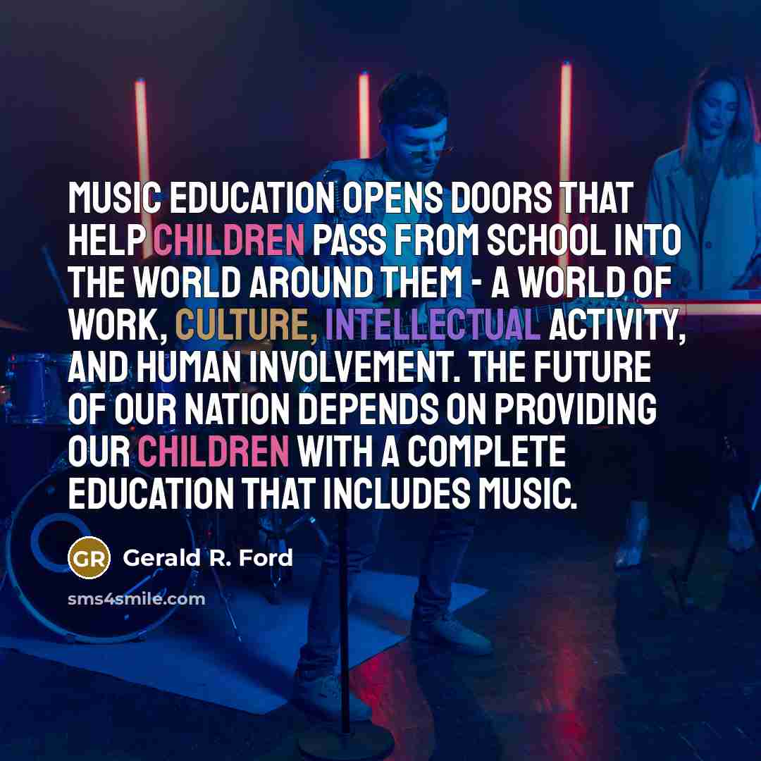 “Music education opens doors that help children pass from school into the world around them - a world of work, culture, intellectual activity, and human involvement. The future of our nation depends on providing our children with a complete education that includes music.” quote by Gerald R. Ford