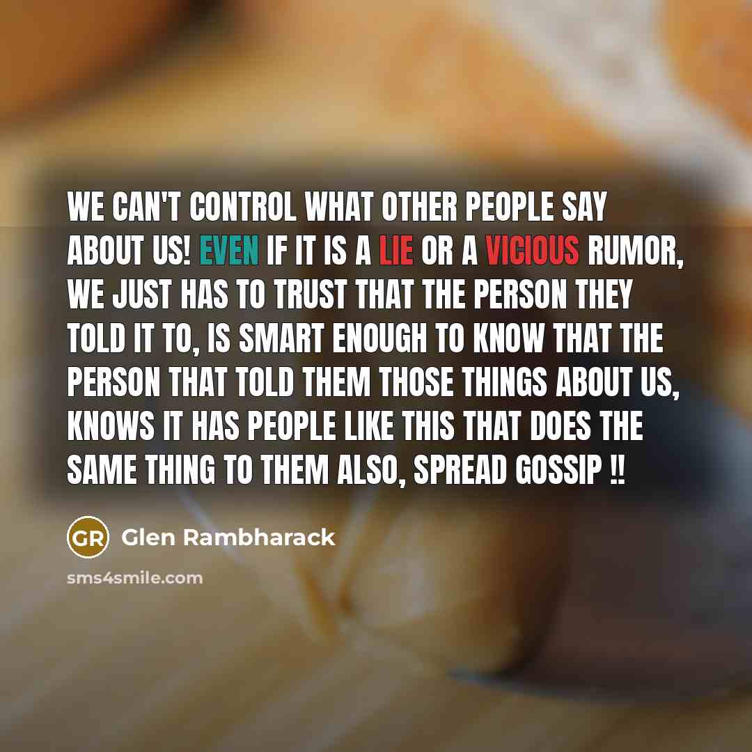 “We can't control what other people say about us! Even if it is a lie or a vicious rumor, we just has to trust that the person they told it to, is smart enough to know that the person that told them those things about us, knows it has people like this that does the same thing to them also, spread…” quote by Glen Rambharack