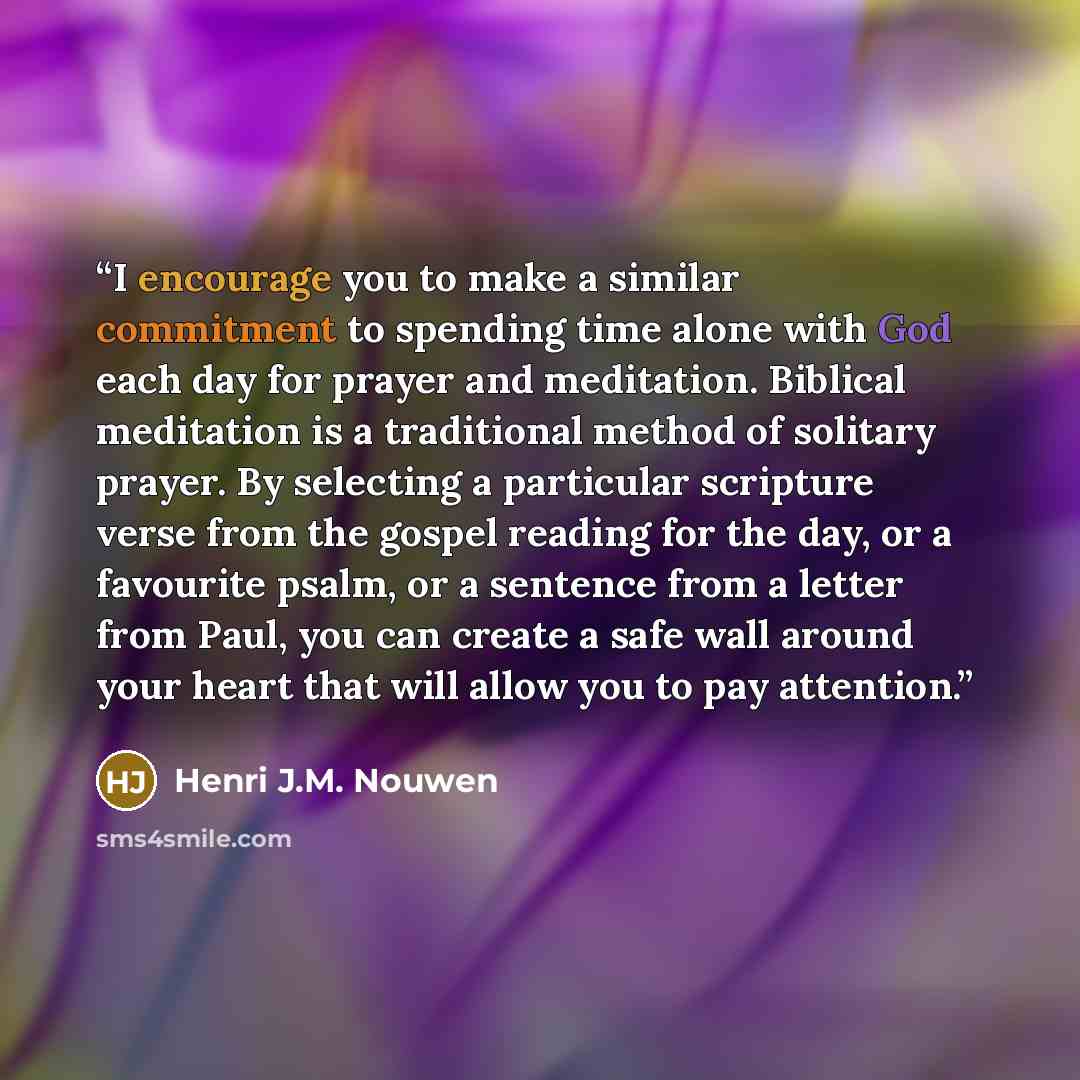 “I encourage you to make a similar commitment to spending time alone with God each day for prayer and meditation. Biblical meditation is a traditional method of solitary prayer. By selecting a particular scripture verse from the gospel reading for the day, or a favourite psalm, or a sentence from a…” quote by Henri J.M. Nouwen
