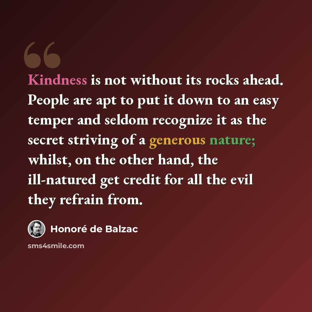 “Kindness is not without its rocks ahead. People are apt to put it down to an easy temper and seldom recognize it as the secret striving of a generous nature; whilst, on the other hand, the ill-natured get credit for all the evil they refrain from.” quote by Honore de Balzac