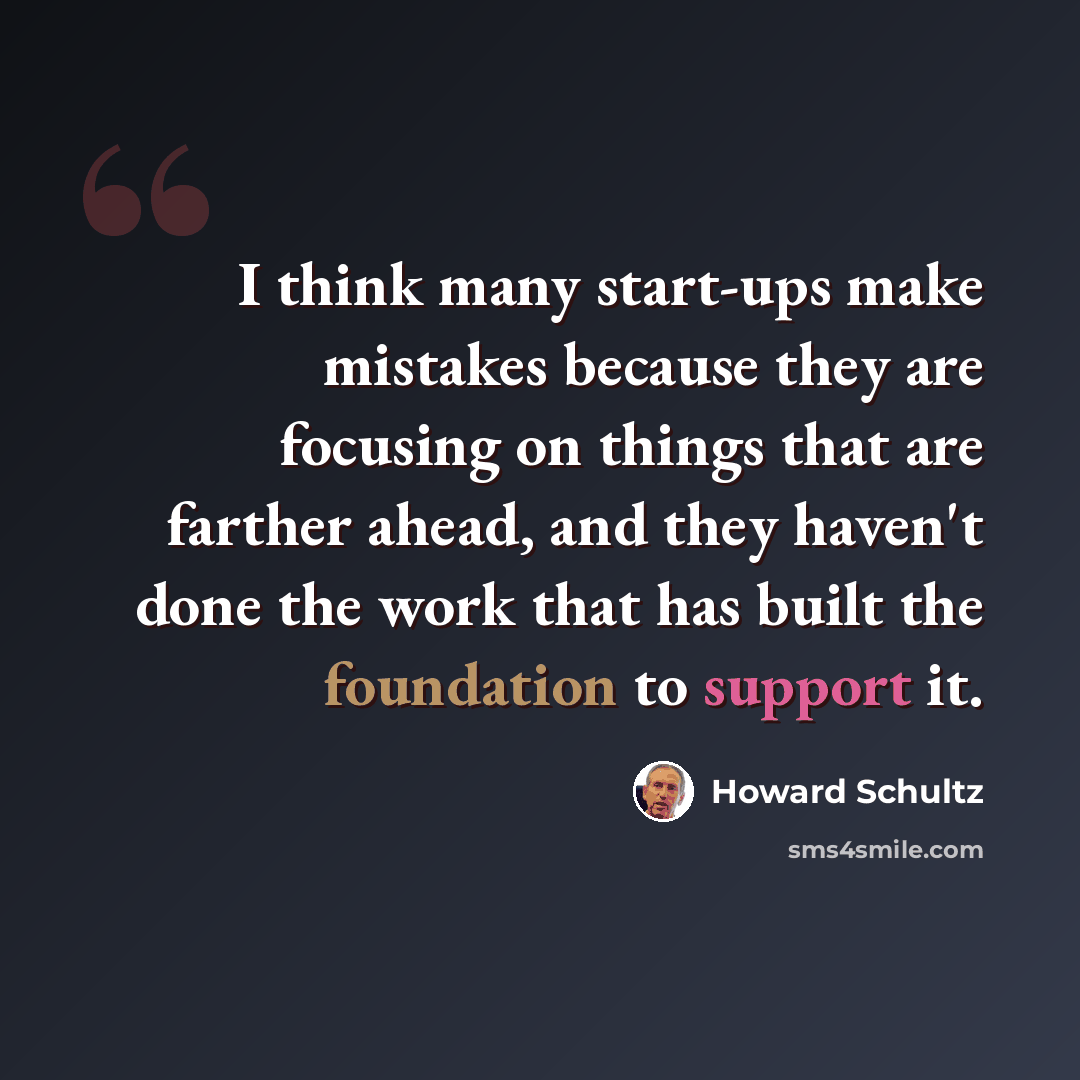“I think many start-ups make mistakes because they are focusing on things that are farther ahead, and they haven't done the work that has built the foundation to support it.” quote by Howard Schultz