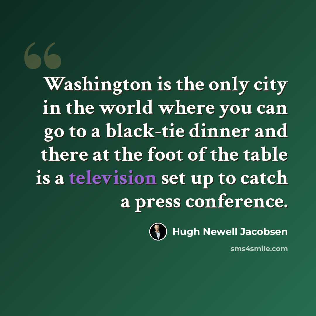 “Washington is the only city in the world where you can go to a black-tie dinner and there at the foot of the table is a television set up to catch a press conference.” quote by Hugh Newell Jacobsen