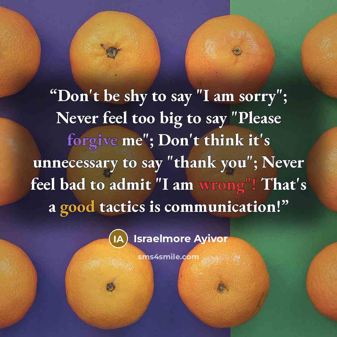 “Don't be shy to say "I am sorry"; Never feel too big to say "Please forgive me"; Don't think it's unnecessary to say "thank you"; Never feel bad to admit "I am wrong"! That's a good tactics is communication!” quote by Israelmore Ayivor